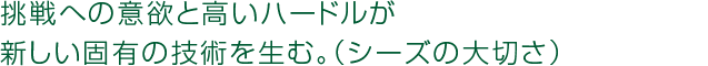 挑戦への意欲と高いハードルが新しい固有の技術を生む。(シーズの大切さ) 挑戦への意欲と高いハードルが新しい固有の技術を生む。(シーズの大切さ)