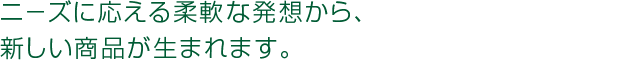 ニ－ズに応える柔軟な発想から、新しい商品が生まれます。